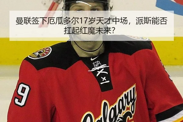 曼联签下厄瓜多尔17岁天才中场，派斯能否扛起红魔未来？